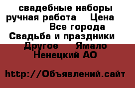 свадебные наборы(ручная работа) › Цена ­ 1 200 - Все города Свадьба и праздники » Другое   . Ямало-Ненецкий АО